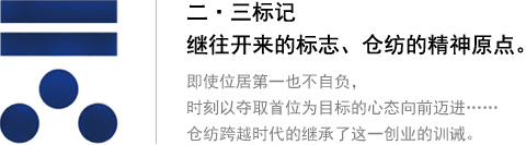 二・三标记 继往开来的标志、仓纺的精神原点。即使位居第一也不自负，时刻以夺取首位为目标的心态向前迈进…… 仓纺跨越时代的继承了这一创业的训诫。